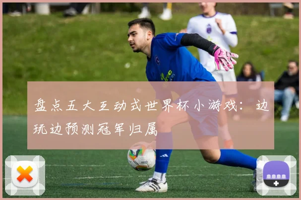 盘点五大互动式世界杯小游戏：边玩边预测冠军归属