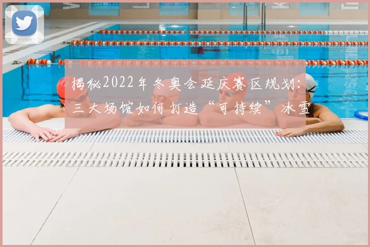 揭秘2022年冬奥会延庆赛区规划：三大场馆如何打造“可持续”冰雪蓝图