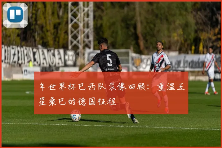 年世界杯巴西队录像回顾：重温五星桑巴的德国征程