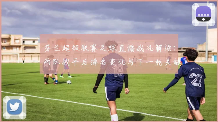 芬兰超级联赛足球直播战况解读：两队战平后排名变化与下一轮关键对位