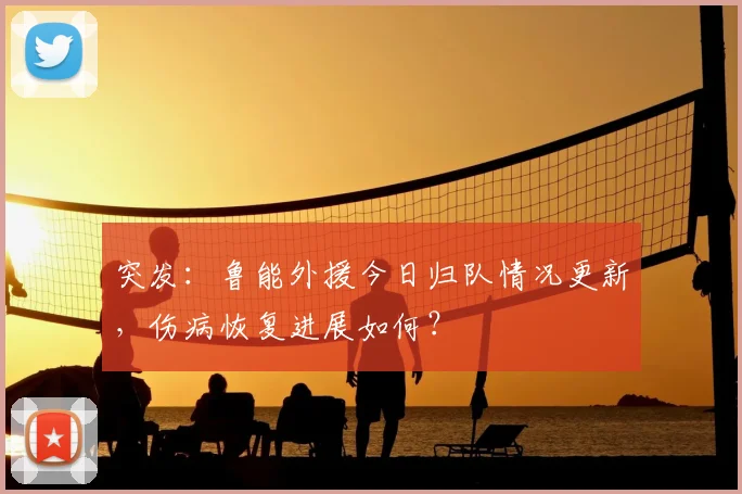 突发：鲁能外援今日归队情况更新，伤病恢复进展如何？