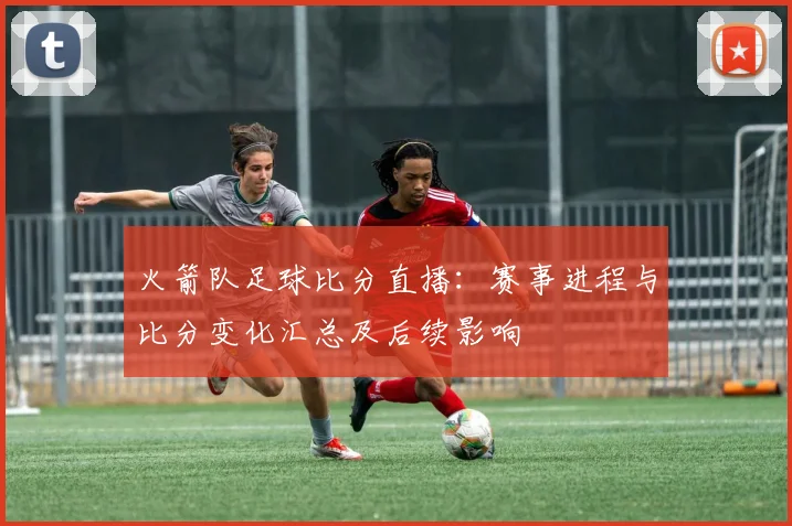 火箭队足球比分直播：赛事进程与比分变化汇总及后续影响